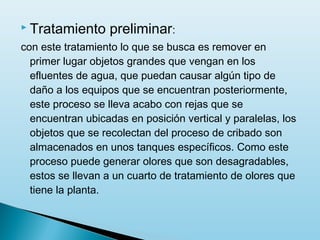 Tratamiento      preliminar:
con este tratamiento lo que se busca es remover en
  primer lugar objetos grandes que vengan en los
  efluentes de agua, que puedan causar algún tipo de
  daño a los equipos que se encuentran posteriormente,
  este proceso se lleva acabo con rejas que se
  encuentran ubicadas en posición vertical y paralelas, los
  objetos que se recolectan del proceso de cribado son
  almacenados en unos tanques específicos. Como este
  proceso puede generar olores que son desagradables,
  estos se llevan a un cuarto de tratamiento de olores que
  tiene la planta.
 
