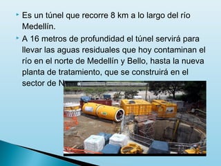  Es un túnel que recorre 8 km a lo largo del río
  Medellín.
 A 16 metros de profundidad el túnel servirá para

  llevar las aguas residuales que hoy contaminan el
  río en el norte de Medellín y Bello, hasta la nueva
  planta de tratamiento, que se construirá en el
  sector de Navarra.
 