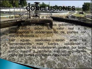  La tecnología para el tratamiento de las aguas
  residuales es muy costosa, incluso de cientos de
  millones de dólares, pero los gobiernos en sus
  presupuestos deben dar valor real a la
  construcción o modernización de plantas con
  mayor eficiencia.
 Las     aguas    residuales   están    ente    los
  contaminantes más fuertes, cotidianos e
  inevitables de las ciudades en general, por tanto,
  como desafío y problema son tan importantes
  como los demás problemas nacionales.
 