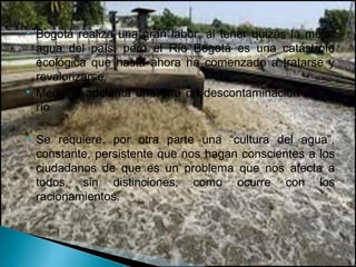    Bogotá realiza una gran labor, al tener quizás la mejor
    agua del país, pero el Río Bogotá es una catástrofe
    ecológica que hasta ahora ha comenzado a tratarse y
    revalorizarse.
   Medellín adelanta una tare de descontaminación de su
    río

   Se requiere, por otra parte una “cultura del agua”,
    constante, persistente que nos hagan conscientes a los
    ciudadanos de que es un problema que nos afecta a
    todos, sin distinciones, como ocurre con los
    racionamientos.
 