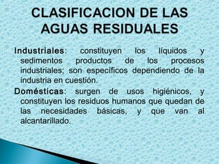 Industriales:      constituyen    los     líquidos   y
  sedimentos      productos    de     los     procesos
  industriales; son específicos dependiendo de la
  industria en cuestión.
Domésticas: surgen de usos higiénicos, y
  constituyen los residuos humanos que quedan de
  las necesidades básicas, y que van al
  alcantarillado.
 