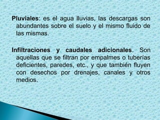 Pluviales: es el agua lluvias, las descargas son
 abundantes sobre el suelo y el mismo fluido de
 las mismas.

Infiltraciones y caudales adicionales. Son
  aquellas que se filtran por empalmes o tuberías
  deficientes, paredes, etc., y que también fluyen
  con desechos por drenajes, canales y otros
  medios.
 