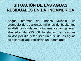    Según informes del Banco Mundial, un
    promedio de trescientos millones de habitantes
    en distintas ciudades latinoamericanas generan
    alrededor de 225.000 toneladas de residuos
    sólidos por día, y tan sólo un 10% de las aguas
    de alcantarillado recibirían un tratamiento .
 