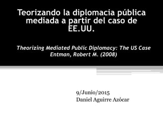 Theorizing Mediated Public Diplomacy: The US Case
Entman, Robert M. (2008)
9/Junio/2015
Daniel Aguirre Azócar
Teorizando la diplomacia pública
mediada a partir del caso de
EE.UU.
 