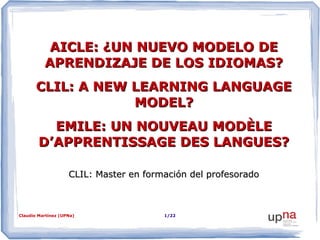 AICLE: ¿UN NUEVO MODELO DE
APRENDIZAJE DE LOS IDIOMAS?
CLIL: A NEW LEARNING LANGUAGE
MODEL?
EMILE: UN NOUVEAU MODÈLE
D’APPRENTISSAGE DES LANGUES?
CLIL: Master en formación del profesorado

Claudio Martínez (UPNa)

1/22

 