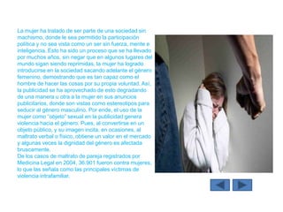 La mujer ha tratado de ser parte de una sociedad sin
machismo, donde le sea permitido la participación
política y no sea vista como un ser sin fuerza, mente e
inteligencia. Esto ha sido un proceso que se ha llevado
por muchos años, sin negar que en algunos lugares del
mundo sigan siendo reprimidas, la mujer ha logrado
introducirse en la sociedad sacando adelante el género
femenino, demostrando que es tan capaz como el
hombre de hacer las cosas por su propia voluntad. Así,
la publicidad se ha aprovechado de esto degradando
de una manera u otra a la mujer en sus anuncios
publicitarios, donde son vistas como estereotipos para
seducir al género masculino. Por ende, el uso de la
mujer como “objeto” sexual en la publicidad genera
violencia hacia el género. Pues, al convertirse en un
objeto público, y su imagen incita, en ocasiones, al
maltrato verbal o físico, obtiene un valor en el mercado
y algunas veces la dignidad del género es afectada
bruscamente.
De los casos de maltrato de pareja registrados por
Medicina Legal en 2004, 36.901 fueron contra mujeres,
lo que las señala como las principales víctimas de
violencia intrafamiliar.
 