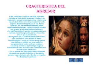 CRACTERISTICA DEL
AGRESOR
» Son individuos con ideas cerradas, no suelen
escuchar al resto de las personas. Perciben a su
mujer como una persona provocadora, y tienen una
especie de lente de aumento para observar cada
pequeño detalle de la conducta de ella. Por el
contrario, les resulta extremadamente difícil
observarse a sí mismos y suelen confundir el miedo
con la rabia, y la inseguridad con la bronca.
» Se justifican diciendo que las consecuencias de su
violencia no son tan grandes, como sí lo son las
causas que la provocaron.
» No registran que se están abusando de la víctima,
o no lo toman en serio. Niegan el abuso,
responsabilizan a otros. Se comportan de manera
muy distinta en público que en privado (su
comportamiento social suele ser amable y
seductor); cuando se los interroga niegan o
minimizan sus actos de violencia o sostienen que es
la mujer quien los provoca.
» Por lo general, los abusadores tienen dificultad
para expresar sus sentimientos, no dan apoyo,
atención o apreciaciones a los demás; no respetan
los derechos ni opiniones
 