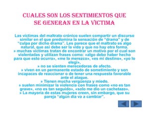 CUALES SON LOS SENTIMIENTOS QUE
SE GENERAN EN LA VICTIMA
Las víctimas del maltrato crónico suelen compartir un discurso
similar en el que predomina la sensación de “drama” y de
“culpa por dicho drama”. Les parece que el maltrato es algo
natural, que así debe ser la vida y que no hay otra forma.
» muchas víctimas tratan de encontrar un motivo por el cual son
violentadas y utilizan frases como: «algo debo haber hecho
para que esto ocurra», «me lo merezco», «es mi destino», «yo lo
elegí»,
» no se sienten merecedoras de afecto.
» viven en un permanente estado de sometimiento y son
incapaces de reaccionar o de tener una respuesta favorable
ante el ataque.
» Tienen mucha vergüenza y miedo.
» suelen minimizar la violencia con frases como «no es tan
grave», «no es tan seguido», «solo me dio un cachetazo».
» La mayoría de estas mujeres creen, sin embargo, que su
pareja “algún día va a cambiar”.
 