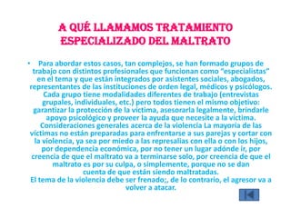 A qué llamamos Tratamiento
especializado del maltrato
• Para abordar estos casos, tan complejos, se han formado grupos de
trabajo con distintos profesionales que funcionan como “especialistas”
en el tema y que están integrados por asistentes sociales, abogados,
representantes de las instituciones de orden legal, médicos y psicólogos.
Cada grupo tiene modalidades diferentes de trabajo (entrevistas
grupales, individuales, etc.) pero todos tienen el mismo objetivo:
garantizar la protección de la víctima, asesorarla legalmente, brindarle
apoyo psicológico y proveer la ayuda que necesite a la víctima.
Consideraciones generales acerca de la violencia La mayoría de las
víctimas no están preparadas para enfrentarse a sus parejas y cortar con
la violencia, ya sea por miedo a las represalias con ella o con los hijos,
por dependencia económica, por no tener un lugar adónde ir, por
creencia de que el maltrato va a terminarse solo, por creencia de que el
maltrato es por su culpa, o simplemente, porque no se dan
cuenta de que están siendo maltratadas.
El tema de la violencia debe ser frenado;, de lo contrario, el agresor va a
volver a atacar.
 