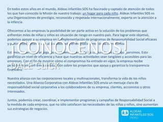En todos estos años en el mundo, Aldeas Infantiles SOS ha fascinado y captado de atención de todos
los que han conocido la Misión de nuestro trabajo: un hogar para cada niño. Aldeas Infantiles SOS es
una Organizaciones de prestigio, reconocida y respetada internacionalmente, experta en la atención a
la infancia.
Ofrecemos a las empresas la posibilidad de ser parte activa en la solución de los problemas que
enfrentan miles de niñas y niños en situación de riesgo en nuestro país. Para lograr este objetivo,
podemos apoyar a su empresa en la implementación de programas de Responsabilidad Social eficaces
y pertinentes, generar una alta visibilidad y el reconocimiento de su compromiso.
Estamos firmemente arraigados localmente y cerca de las comunidades a las que servimos. Esto
garantiza un nivel de eficiencia y hace que nuestras actividades sean tangibles y accesibles para las
empresas. Con el fin de mostrar cómo el compromiso ha entrado en vigor, la empresa recibe
periódicamente informes de situación sobre los proyectos que apoya y garantiza la transparencia
financiera.
Nuestra alianza con las corporaciones locales y multinacionales, transforma la vida de los niños
necesitados. Una Alianza Corporativa con Aldeas Infantiles SOS envía un mensaje claro de
responsabilidad social corporativa a los colaboradores de su empresa, clientes, accionistas y otros
interesados.
Juntos, podemos crear, coordinar, e implementar programas y campañas de Responsabilidad Social a
la medida de cada empresa, que no sólo satisfacen las necesidades de las niñas y niños, sino aumentan
sus estrategias de negocios.
¡CONÓCENOS!
DALE CLICK
 