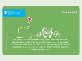 Constituye una herramienta efectiva y segura, mediante la cual las
personas pueden demostrar su compromiso con la causa de Aldeas
Infantiles SOS. Técnica utilizada para la petición personal de donaciones
regulares en la calle o en un espacio privado con afluencia de gente
(charlas, congresos, etc)
FACE TO FACE
 