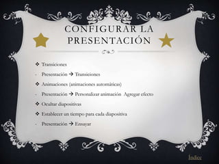 CONFIGURAR LA
PRESENTACIÓN
 Transiciones
- Presentación  Transiciones
 Animaciones (animaciones automáticas)
- Presentación  Personalizar animación Agregar efecto
 Ocultar diapositivas
 Establecer un tiempo para cada diapositiva
- Presentación  Ensayar
Índice
 