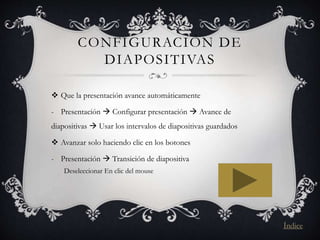 CONFIGURACIÓN DE
DIAPOSITIVAS
 Que la presentación avance automáticamente
- Presentación  Configurar presentación  Avance de
diapositivas  Usar los intervalos de diapositivas guardados
 Avanzar solo haciendo clic en los botones
- Presentación  Transición de diapositiva
Deseleccionar En clic del mouse
Índice
 