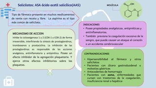Salicilatos: ASA ácido acetil salicílico(AAS)
Tipo de fármaco presente en muchos medicamentos
de venta con receta y libre. La aspirina es el tipo
más común de salicilato.
INDICACIONES
• Posee propiedades analgésicas, antipiréticas y
antiinflamatorias.
• También previene la coagulación excesiva de la
sangre, que puede causar un ataque al corazón
o un accidente cerebrovascular
MECANISMO DE ACCION
Inhibe la ciclooxigenasa 1 y 2 (COX-1 y COX-2) de forma
irreversible, interfiriendo la síntesis de prostaglandinas,
tromboxanos y prostaciclina. La inhibición de las
prostaglandinas es responsable de las acciones
analgésica, antiinflamatoria y antipirética. Posee un
efecto inhibidor de la agregación plaquetaria. Y
ejerce otros efectos inhibitorios sobre las
plaquetas.
CONTRAINDICACIONES
• Hipersensibilidad al fármaco y otros
salicilatos
• Pacientes con úlcera gastroduodenal o
molestias gástricas
• Antecedentes de hemorragia
• Pacientes con asma, enfermedades que
cursen con trastornos de la coagulación,
insuficiencia renal o hepática
MOLÉCULA
 