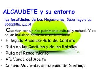 ALCAUDETE y su entorno
las localidades de Los Noguerones, Sabariego y La
Bobadilla, E.L.A
Cuentan con un rico patrimonio cultural y natural. Y se
hallan incluidas en cinco rutas turísticas:
• El legado Andalusí-Ruta del Califato
• Ruta de los Castillos y de las Batallas
• Ruta del Renacimiento
• Vía Verde del Aceite
• Camino Mozárabe del Camino de Santiago.
 
 