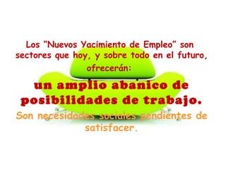 Los “Nuevos Yacimiento de Empleo” son
sectores que hoy, y sobre todo en el futuro,
ofrecerán:
un amplio abanico de
posibilidades de trabajo.
Son necesidades sociales pendientes de
satisfacer.
 