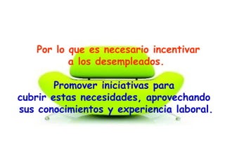 Por lo que es necesario incentivar
a los desempleados.
Promover iniciativas para
cubrir estas necesidades, aprovechando
sus conocimientos y experiencia laboral.
 