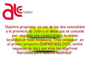 Nuestro programa es uno de los dos concedidos
a la provincia de Jaén y el único que se concede
por segunda vez consecutiva a la misma
localidad en toda Andalucía. Tras conseguir, en
el primer proyecto (EMPRENDELOS!!), veinte
negocios de diez que eran los objetivos
marcados para nuestra localidad.
 
