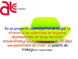 Es un proyecto cuyo objetivo principal es
ofrecer a los colectivos de mujeres,
desempleados de larga duración,
minusválidos y jóvenes menores de 35 años
una posibilidad de crear un puesto de
trabajo por cuenta propia.
 