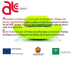 Alcaudete a través de la Concejalía de Desarrollo y Empleo del
Excmo. Ayuntamiento vuelve a poner en marcha un proyecto dentro
de los NYE, ya que Al-Empleo es el segundo proyecto que se lleva a
cabo en el municipio.
Esta financiado por el Fondo Social Europeo y el Servicio Andaluz
de Empleo de la Consejería de Empleo de la Junta de Andalucía
 
