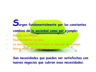 1. Surgen fundamentalmente por los constantes
cambios de la sociedad como por ejemplo:
• Nuevas tecnologías.
• Nuevos hábitos sociales.
• La incorporación de la mujer al mercado de trabajo.
• Nueva visión del tiempo libre, etc.
Son necesidades que pueden ser satisfechas con
nuevos negocios que cubran esas necesidades.
 