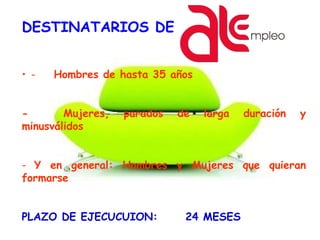 DESTINATARIOS DE
• - Hombres de hasta 35 años
- Mujeres, parados de larga duración y
minusválidos
- Y en general: Hombres y Mujeres que quieran
formarse
PLAZO DE EJECUCUION: 24 MESES
 