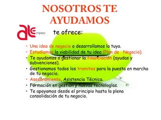 NOSOTROS TE
AYUDAMOS
te ofrece:
• Una idea de negocio o desarrollamos la tuya.
• Estudiamos la viabilidad de tu idea (Plan de Negocio).
• Te ayudamos a gestionar la financiación (ayudas y
subvenciones).
• Gestionamos todos los tramites para la puesta en marcha
de tu negocio.
• Asesoramiento, Asistencia Técnica.
• Formación en gestión y nuevas tecnologías.
• Te apoyamos desde el principio hasta la plena
consolidación de tu negocio.
 
 