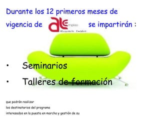 Durante los 12 primeros meses de
vigencia de se impartirán :
• Seminarios
• Talleres de formación
que podrán realizar
los destinatarios del programa
interesados en la puesta en marcha y gestión de su idea. 
 