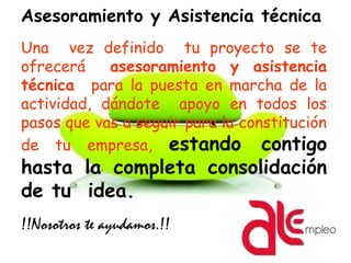Asesoramiento y Asistencia técnica
Una vez definido tu proyecto se te
ofrecerá asesoramiento y asistencia
técnica para la puesta en marcha de la
actividad, dándote apoyo en todos los
pasos que vas a seguir para la constitución
de tu empresa, estando contigo
hasta la completa consolidación
de tu idea.
!!Nosotros te ayudamos.!!
 