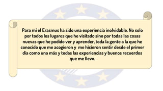 Para mí el Erasmus ha sido una experiencia inolvidable. No solo
por todos los lugares que he visitado sino por todas las cosas
nuevas que he podido ver y aprender, toda la gente a la que he
conocido que me acogieron y me hicieron sentir desde el primer
día como una más y todas las experiencias y buenos recuerdos
que me llevo.
 