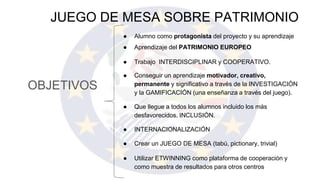 OBJETIVOS
JUEGO DE MESA SOBRE PATRIMONIO
● Alumno como protagonista del proyecto y su aprendizaje
● Aprendizaje del PATRIMONIO EUROPEO
● Trabajo INTERDISCIPLINAR y COOPERATIVO.
● Conseguir un aprendizaje motivador, creativo,
permanente y significativo a través de la INVESTIGACIÓN
y la GAMIFICACIÓN (una enseñanza a través del juego).
● Que llegue a todos los alumnos incluido los más
desfavorecidos. INCLUSIÓN.
● INTERNACIONALIZACIÓN
● Crear un JUEGO DE MESA (tabú, pictionary, trivial)
● Utilizar ETWINNING como plataforma de cooperación y
como muestra de resultados para otros centros
 