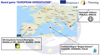 Instituto Integral "Brigata Sassari"
SASSARI, CERDEÑA, ITALIA
Gymnasio Valtinou
TRÍKALA, GRECIA
IES Arquitecto Ventura Rodríguez
BOADILLA DEL MONTE, MADRID, SPAIN
Board game “EUROPEAN HEREDITATEM”
 