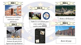 DÍA 1
DÍA 2
DÍA 3
DÍA 4
DÍA 5
Ceremonia en el instituto
mostrando nuestro
patrimonio
Visita a Madrid donde
hacemos de guías de los
lugares más significativos
Talleres en el instituto para
crear nuestro logo y
nuestro juego CHITO
Visita a El Escorial
Bases del juego
 
