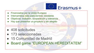 ● 408 solicitudes
● 173 seleccionadas
● 15 Comunidad de Madrid
● Board game “EUROPEAN HEREDITATEM”
● Financiados por la Unión Europea
● Intercambios sólo para centros escolares
● Objetivos: inclusión, cooperación y tolerancia
● Hay que presentar un proyecto y ser elegido
 