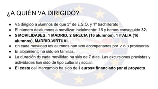 ¿A QUIÉN VA DIRIGIDO?
● Va dirigido a alumnos de que 3º de E.S.O. y 1º bachillerato
● El número de alumnos a movilizar inicialmente: 16 y hemos conseguido 32.
● 5 MOVILIDADES: 1 MADRID, 2 GRECIA (16 alumnos), 1 ITALIA (16
alumnos), MADRID-VIRTUAL
● En cada movilidad los alumnos han sido acompañados por 2 ó 3 profesores.
● El alojamiento ha sido en familias.
● La duración de cada movilidad ha sido de 7 días. Las excursiones previstas y
actividades han sido de tipo cultural y social.
● El coste del intercambio ha sido de 0 euros= financiado por el proyecto
 