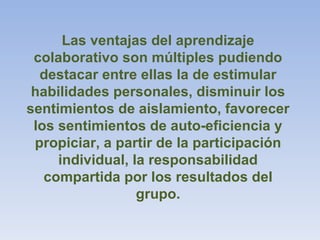 Las ventajas del aprendizaje
colaborativo son múltiples pudiendo
destacar entre ellas la de estimular
habilidades personales, disminuir los
sentimientos de aislamiento, favorecer
los sentimientos de auto-eficiencia y
propiciar, a partir de la participación
individual, la responsabilidad
compartida por los resultados del
grupo.