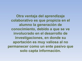 Otra ventaja del aprendizaje
colaborativo es que propicia en el
alumno la generación de
conocimiento, debido a que se ve
involucrado en el desarrollo de
investigaciones, en donde su
aportación es muy valiosa al no
permanecer como un ente pasivo que
solo capta información.
