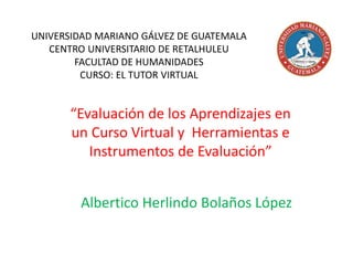 UNIVERSIDAD MARIANO GÁLVEZ DE GUATEMALA 
CENTRO UNIVERSITARIO DE RETALHULEU 
FACULTAD DE HUMANIDADES 
CURSO: EL TUTOR VIRTUAL 
“Evaluación de los Aprendizajes en 
un Curso Virtual y Herramientas e 
Instrumentos de Evaluación” 
Albertico Herlindo Bolaños López 
 