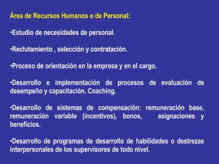 Área de Recursos Humanos o de Personal: Estudio de necesidades de personal. Reclutamiento , selección y contratación. Proceso de orientación en la empresa y en el cargo. Desarrollo e implementación de procesos de evaluación de desempeño y capacitación. Coaching. Desarrollo de sistemas de compensación: remuneración base, remuneración variable (incentivos), bonos,  asignaciones y beneficios. Desarrollo de programas de desarrollo de habilidades o destrezas interpersonales de los supervisores de todo nivel. 