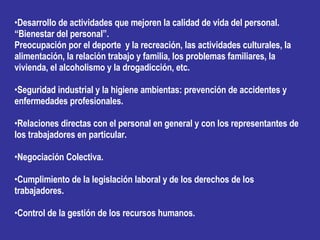 Desarrollo de actividades que mejoren la calidad de vida del personal. “Bienestar del personal”. Preocupación por el deporte  y la recreación, las actividades culturales, la alimentación, la relación trabajo y familia, los problemas familiares, la vivienda, el alcoholismo y la drogadicción, etc. Seguridad industrial y la higiene ambientas: prevención de accidentes y enfermedades profesionales. Relaciones directas con el personal en general y con los representantes de los trabajadores en particular. Negociación Colectiva. Cumplimiento de la legislación laboral y de los derechos de los trabajadores. Control de la gestión de los recursos humanos. 