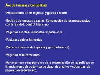 Área de Finanzas y Contabilidad: Presupuestos de los ingresos y gastos a futuro. Registro de ingresos y gastos. Comparación de los presupuestos con la realidad. Control financiero. Pagar las cuentas. Impuestos. Imposiciones. Facturar y cobrar las ventas Preparar informes de ingresos y gastos (balance). Pagar las remuneraciones. Participar con otras personas en la determinación de las políticas de financiamiento de corto y pargo plazo, de créditos y cobranzas, de pago a proveedores, etc. 