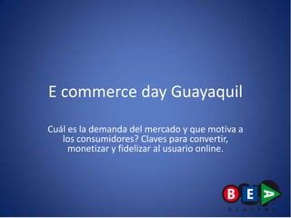 E commerce day Guayaquil
Cuál es la demanda del mercado y que motiva a
   los consumidores? Claves para convertir,
     monetizar y fidelizar al usuario online.
 