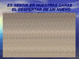ES SENTIR EN NUESTRAS CARAS
  EL DESPERTAR DE UN NUEVO
             DIA.
 