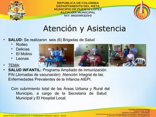 Atención y Asistencia 
• SALUD: Se realizaron seis (6) Brigadas de Salud 
• Rodeo 
• Delicias 
• El Molino 
• Leonas 
• TEMA: 
• SALUD INFANTIL: Programa Ampliado de inmunización 
PAI (Jornadas de vacunación) Atención Integral de las 
Enfermedades Prevalentes de la Infancia AIEPI. 
Con cubrimiento total de las Áreas Urbana y Rural del 
Municipio, a cargo de la Secretaria de Salud 
Municipal y El Hospital Local. 
 