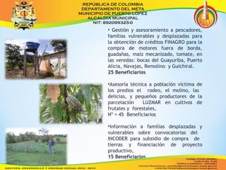 • Gestión y asesoramiento a pescadores, 
familias vulnerables y desplazadas para 
la obtención de créditos FINAGRO para la 
compra de motores fuera de borda, 
guadañas, maíz mecanizado, tomate, en 
las veredas: bocas del Guayuriba, Puerto 
Alicia, Navajas, Remolino y Guichiral. 
25 Beneficiarios 
•Asesoría técnica a población víctima de 
los predios el rodeo, el molino, las 
delicias, y pequeños productores de la 
parcelación LUZMAR en cultivos de 
frutales y forestales, 
Nº = 45 Beneficiarios 
•Información a familias desplazadas y 
vulnerables sobre convocatorias del 
INCODER para subsidio de compra de 
tierras y financiación de proyecto 
productivo, 
15 Beneficiarios 
 