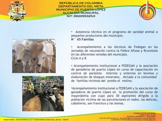 • Asistencia técnica en el programa de sanidad animal a 
pequeños productores del municipio. 
N° 65 Familias 
• Acompañamiento a los técnicos de Fedegan en las 
jornadas de vacunación contra la Fiebre Aftosa y Brucelosis 
en las diferentes veredas del municipio. 
Ciclo A y B 
• Acompañamiento institucional a FEDEGAN y la asociación 
de ganaderos de puerto López en curso de capacitación en 
control de parásitos internos y externos en bovinos y 
elaboración de bloques minerales, dictado a la comunidad 
de familias victimas del predio el molino. 
•Acompañamiento institucional a FEDEGAN y la asociación de 
ganaderos de puerto López en la promoción del curso de 
mayordomía con cupo para 30 aspirantes dirigido a la 
población víctima de las parcelaciones el rodeo, las delicias, 
caballeros, san francisco y las leonas. 
 