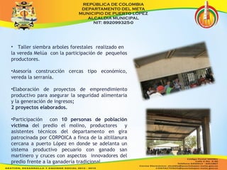 • Taller siembra arboles forestales realizado en 
la vereda Melúa con la participación de pequeños 
productores. 
•Asesoría construcción cercas tipo económico, 
vereda la serranía. 
•Elaboración de proyectos de emprendimiento 
productivo para asegurar la seguridad alimentaria 
y la generación de ingresos; 
2 proyectos elaborados. 
•Participación con 10 personas de población 
víctima del predio el molino, productores y 
asistentes técnicos del departamento en gira 
patrocinada por CORPOICA a finca de la altillanura 
cercana a puerto López en donde se adelanta un 
sistema productivo pecuario con ganado san 
martinero y cruces con aspectos innovadores del 
predio frente a la ganadería tradicional. 
 