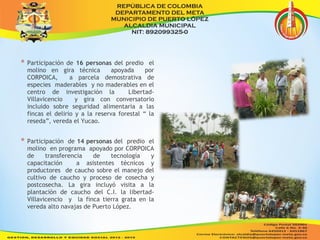 * Participación de 16 personas del predio el 
molino en gira técnica apoyada por 
CORPOICA, a parcela demostrativa de 
especies maderables y no maderables en el 
centro de investigación la Libertad- 
Villavicencio y gira con conversatorio 
incluido sobre seguridad alimentaria a las 
fincas el delirio y a la reserva forestal “ la 
reseda”, vereda el Yucao. 
* Participación de 14 personas del predio el 
molino en programa apoyado por CORPOICA 
de transferencia de tecnología y 
capacitación a asistentes técnicos y 
productores de caucho sobre el manejo del 
cultivo de caucho y proceso de cosecha y 
postcosecha. La gira incluyó visita a la 
plantación de caucho del C.I. la libertad- 
Villavicencio y la finca tierra grata en la 
vereda alto navajas de Puerto López. 
 