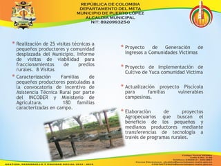 * Realización de 25 visitas técnicas a 
pequeños productores y comunidad 
desplazada del Municipio. Informe 
de visitas de viabilidad para 
fraccionamientos de predios 
rurales. 8 Visitas 
* Caracterización Familias de 
pequeños productores postuladas a 
la convocatoria de Incentivo de 
Asistencia Técnica Rural por parte 
del INCODER y Ministerio de 
Agricultura. 180 familias 
caracterizadas en campo. 
* Proyecto de Generación de 
Ingresos a Comunidades Victimas 
* Proyecto de Implementación de 
Cultivo de Yuca comunidad Victima 
* Actualización proyecto Piscícola 
para familias vulnerables 
campesinas. 
* Elaboración de proyectos 
Agropecuarios que buscan el 
beneficio de los pequeños y 
medianos productores mediante 
transferencias de tecnología a 
través de programas rurales. 
 