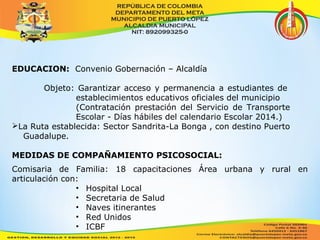 EDUCACION: Convenio Gobernación – Alcaldía 
Objeto: Garantizar acceso y permanencia a estudiantes de 
establecimientos educativos oficiales del municipio 
(Contratación prestación del Servicio de Transporte 
Escolar - Días hábiles del calendario Escolar 2014.) 
La Ruta establecida: Sector Sandrita-La Bonga , con destino Puerto 
Guadalupe. 
MEDIDAS DE COMPAÑAMIENTO PSICOSOCIAL: 
Comisaria de Familia: 18 capacitaciones Área urbana y rural en 
articulación con: 
• Hospital Local 
• Secretaria de Salud 
• Naves itinerantes 
• Red Unidos 
• ICBF 
 